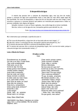 17
Leia o texto abaixo:
O desperdíciodaágua
A maioria das pessoas tem o costume de desperdiçar água, mas isso tem de mudar,
porque o consumo de água vem aumentando muito e está cada vez mais difícil captar água de
boa qualidade. Por causa do desperdício, a água tem de ser buscada cada vez mais longe, o que
encarece o processo e consome dinheiro que poderia ser investido para proporcionar a todas as
pessoas condições mais dignas de higiene.
Soluções inviáveis e caras já foram cogitadas, mas estão longe de se tornar realidade.
São elas: retirar o sal da água do mar, transportar geleiras para derretê-las, etc.
Fonte: http://www.tvcultura.com.br/aloescola/ciencias/aguanaboca/index.htm
41. A alternativa que contempla a opinião do autor é:
a) “Por causa do desperdício, a água tem de ser buscada cada vez mais longe(...).”
b) “São elas: retirar o sal da água do mar, transportar geleiras para derretê-las, etc.”
c) “A maioria das pessoas não têm o costume de desperdiçar água(...).”
d) “A maioria das pessoas têm o costume de desperdiçar água, mas isso tem de mudar, porque o
consumo de água vem aumentando muito(...).”
Leia a fábula de Esopo:
O Lobo e o Cão
Esopo
Encontraram-se na estrada
Um cão e um lobo. E este disse:
“Que sorte amaldiçoada!
Feliz seria, se um dia
Como te vejo me visse
Andas gordo e bem tratado,
Vendes saúde e alegria:
Ando triste e arrepiado,
Sem ter onde cair morto!
Gozas de todo o conforto,
E estás cada vez mais moço;
E eu, para matar a fome,
Nem acho às vezes um osso!
Esta vida me consome...
Dize-me tu, companheiro:
Onde achas tanto dinheiro?”
Disse-lhe o cão:
“Lobo amigo!
Serás feliz, se quiseres
Deixar tudo e vir comigo;
Adap. Olavo BilacFonte:
MACHADO, Ana Maria. Literatura em minha
casa. Vol. 1 - Cinco estrelas. Rio de Janeiro.
Objetiva: 2001.
Vives assim porque queres...
Terás comida à vontade,
Terás afeto e carinho,
Mimos e felicidade,
Na boa casa em que vivo!”
Foram-se os dois. Em caminho,
Disse o lobo, interessado:
“Que é isto? Por que motivo
Tens o pescoço esfolado?”
“É que, às vezes, amarrado
Me deixam durante o dia...”
“Amarrado? Adeus, amigo!
“Disse o lobo: Não te sigo!
Muito bem me parecia
Que era demais a riqueza...
Adeus! Inveja não sinto:
Quero viver como vivo!
Deixa-me antes com a pobreza!
- Antes livre, mas faminto,
Do que gordo, mas cativo!”
 