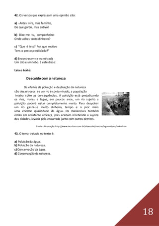 18
42. Os versos que expressam uma opinião são:
a) - Antes livre, mas faminto,
Do que gordo, mas cativo!
b) Dize-me tu, companheiro:
Onde achas tanto dinheiro?
c) “Que é isto? Por que motivo
Tens o pescoço esfolado?”
d) Encontraram-se na estrada
Um cão e um lobo. E este disse:
Leia o texto:
Descuidocom a natureza
Os efeitos da poluição e destruição da natureza
são desastrosos: se um rio é contaminado, a população
inteira sofre as consequências. A poluição está prejudicando
os rios, mares e lagos; em poucos anos, um rio sujeito a
poluição poderá estar completamente morto. Para despoluir
um rio gasta-se muito dinheiro, tempo e o pior: mais
uma enorme quantidade de água. Os mananciais também
estão em constante ameaça, pois acabam recebendo a sujeira
das cidades, levada pela enxurrada junto com outros detritos.
Fonte:Adaptação: http://www.tvcultura.com.br/aloescola/ciencias/aguanaboca/index.htm
43. O tema tratado no texto é:
a) Poluição da água.
b) Poluição da natureza.
c) Conservação da água.
d) Conservação da natureza.
 
