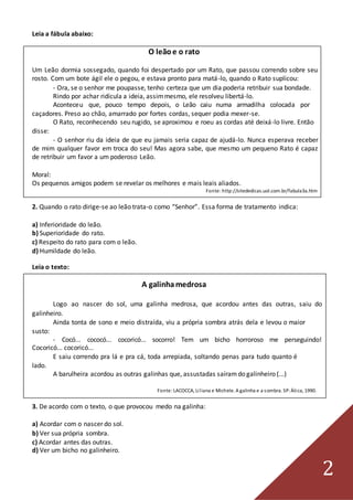 2
Leia a fábula abaixo:
O leãoe o rato
Um Leão dormia sossegado, quando foi despertado por um Rato, que passou correndo sobre seu
rosto. Com um bote ágil ele o pegou, e estava pronto para matá-lo, quando o Rato suplicou:
- Ora, se o senhor me poupasse, tenho certeza que um dia poderia retribuir sua bondade.
Rindo por achar ridícula a ideia, assimmesmo, ele resolveu libertá-lo.
Aconteceu que, pouco tempo depois, o Leão caiu numa armadilha colocada por
caçadores. Preso ao chão, amarrado por fortes cordas, sequer podia mexer-se.
O Rato, reconhecendo seu rugido, se aproximou e roeu as cordas até deixá-lo livre. Então
disse:
- O senhor riu da ideia de que eu jamais seria capaz de ajudá-lo. Nunca esperava receber
de mim qualquer favor em troca do seu! Mas agora sabe, que mesmo um pequeno Rato é capaz
de retribuir um favor a um poderoso Leão.
Moral:
Os pequenos amigos podem se revelar os melhores e mais leais aliados.
Fonte: http://sitededicas.uol.com.br/fabula3a.htm
2. Quando o rato dirige-se ao leão trata-o como “Senhor”. Essa forma de tratamento indica:
a) Inferioridade do leão.
b) Superioridade do rato.
c) Respeito do rato para com o leão.
d) Humildade do leão.
Leia o texto:
A galinhamedrosa
Logo ao nascer do sol, uma galinha medrosa, que acordou antes das outras, saiu do
galinheiro.
Ainda tonta de sono e meio distraída, viu a própria sombra atrás dela e levou o maior
susto:
- Cocó... cococó... cocoricó... socorro! Tem um bicho horroroso me perseguindo!
Cocoricó... cocoricó...
E saiu correndo pra lá e pra cá, toda arrepiada, soltando penas para tudo quanto é
lado.
A barulheira acordou as outras galinhas que, assustadas saíramdo galinheiro (...)
Fonte:LACOCCA, Liliana e Michele. A galinha e a sombra. SP:Ática, 1990.
3. De acordo com o texto, o que provocou medo na galinha:
a) Acordar com o nascer do sol.
b) Ver sua própria sombra.
c) Acordar antes das outras.
d) Ver um bicho no galinheiro.
 
