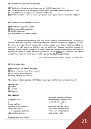 20
45. O trecho que apresenta uma opinião é
(A) “Atualmente o Brasil vemsendo decorado por deficiências sociais.” (L.1)
(B) “São distúrbios sociais que atingem de forma direta e indireta a sociedade brasileira.” (L.4)
(C) “Acredita-se que não é possível acabar esse problema.”
(D) “Problemas como a violência urbana que outrora estivera presente só nas grandes cidades.”
46. A questão central apontada no texto é
(A) A violência nas grandes cidades.
(B) Os diversos problemas sociais.
(C) A violência urbana.
(D) Os problemas nas grandes cidades.
Era uma vez um cientista que tinha uma missão especial: exterminar piolhos. Ele inventou o
catador automático de piolhos, uma mão elétrica que catava os bichinhos da cabeça das crianças.
No início, o caçador foi um sucesso. Só no início, porque vocês sabem como os piolhos são
piolhentos. A mão catava os piolhões, mas os piolhinhos... ficavam inteirinhos. Quando ele
percebeu que seu invento não estava acabando com todos os piolhos dos meninos, transformou o
catador em coçador e fazedor de cafuné automático. Foi um estouro. E os meninos, que adoram
um carinho, passaram a dormir com um cafuné gostosinho. Boa Noite, piolhinhos!
Diléia Frate, histórias para acorda. São Paulo, Companhia das Letrinhas, 1996.
47. O texto fala sobre
(A) A história de um menino piolhento.
(B) Sobre o funcionamento de um invento.
(C) Um invento de um cientista.
(D) Sobre a vida de um cientista.
48. A palavra estouro que está sublinhada no texto logo acima tem o mesmo significado de
(A) explosão.
(B) tristeza.
(C) sucesso.
(D) fracasso.
Leia o poema.
nossas várzeas têm mais flores,
Canção do exílio nossos bosques têm mais vida,
1 nossa vida mais amores.
Gonçalves Dias 3
Minha terra tem palmeiras, Em cismar, sozinho, à noite,
onde canta o sabiá; mais prazer encontro eu lá;
as aves, que aqui gorjeiam, minha terra tem palmeiras,
não gorjeiam como lá. onde canta o sabiá
2
Nosso céu tem mais estrelas
 