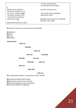 21
sem que eu volte para lá;
sem que desfrute os primores
4
Minha terra tem primores, que não encontro por cá;
que tais não encontro eu cá;
em cismar - sozinho, à noite - sem qu’inda aviste as palmeiras,
mais prazer encontro eu lá; onde canta o sabiá
minha terra tem palmeiras,
onde canta o sabiá Gonçalves Dias. Poesia lírica e indianista.
5 São Paulo: Ática, 2003.
Não permita Deus que eu morra,
49. Qual era a terra que o autor do poema está falando?
(A) Argentina.
(B) Brasil.
(C) Ceará.
(D) Portugal.
Leia este texto
Uma vez
Uma fala
Uma voz
Uma vez uma bola
Uma fala uma voz
Uma bola uma vez
Uma voz
Uma vala
Uma vez
50. A organização do poema, no papel quer mostrar ao leitor.
(A) a grande desorganização do poeta.
(B) brincadeira do poeta com as palavras.
(C) falta de espaço para escrever as palavras.
(D) um grave problema na digitação.
 