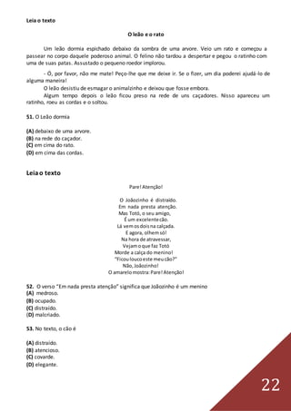 22
Leia o texto
O leão e o rato
Um leão dormia espichado debaixo da sombra de uma arvore. Veio um rato e começou a
passear no corpo daquele poderoso animal. O felino não tardou a despertar e pegou o ratinho com
uma de suas patas. Assustado o pequeno roedor implorou.
- Ó, por favor, não me mate! Peço-lhe que me deixe ir. Se o fizer, um dia poderei ajudá-lo de
alguma maneira!
O leão desistiu de esmagar o animalzinho e deixou que fosse embora.
Algum tempo depois o leão ficou preso na rede de uns caçadores. Nisso apareceu um
ratinho, roeu as cordas e o soltou.
51. O Leão dormia
(A) debaixo de uma arvore.
(B) na rede do caçador.
(C) em cima do rato.
(D) em cima das cordas.
Leiao texto
Pare!Atenção!
O Joãozinho é distraído.
Em nada presta atenção.
Mas Totó, o seu amigo,
É um excelentecão.
Lá vemosdoisna calçada.
E agora, olhemsó!
Na hora de atravessar,
Vejamoque faz Totó
Morde a calça do menino!
“Ficouloucoeste meucão?”
Não,Joãozinho!
O amarelomostra:Pare!Atenção!
52. O verso “Em nada presta atenção” significa que Joãozinho é um menino
(A) medroso.
(B) ocupado.
(C) distraído.
(D) malcriado.
53. No texto, o cão é
(A) distraído.
(B) atencioso.
(C) covarde.
(D) elegante.
 