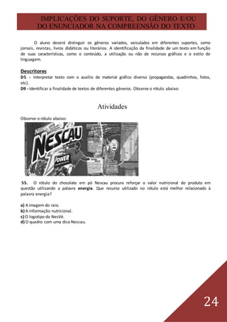24
IMPLICAÇÕES DO SUPORTE, DO GÊNERO E/OU
DO ENUNCIADOR NA COMPREENSÃO DO TEXTO
O aluno deverá distinguir os gêneros variados, veiculados em diferentes suportes, como
jornais, revistas, livros didáticos ou literários. A identificação da finalidade de um texto em função
de suas características, como o conteúdo, a utilização ou não de recursos gráficos e o estilo de
linguagem.
Descritores
D5 - Interpretar texto com o auxílio de material gráfico diverso (propagandas, quadrinhos, fotos,
etc).
D9 - Identificar a finalidade de textos de diferentes gêneros. Observe o rótulo abaixo:
Atividades
Observe o rótulo abaixo:
55. O rótulo do chocolate em pó Nescau procura reforçar o valor nutricional do produto em
questão utilizando a palavra energia. Que recurso utilizado no rótulo está melhor relacionado à
palavra energia?
a) A imagem do raio.
b) A informação nutricional.
c) O logotipo da Nestlé.
d) O quadro com uma dica Nescau.
 
