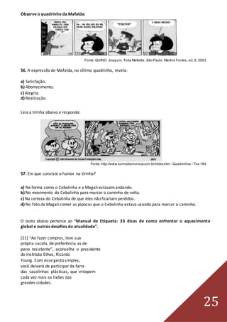 25
Observe o quadrinho da Mafalda:
Fonte: QUINO. Joaquim.Toda Mafalda. São Paulo. Martins Fontes, ed. 6, 2003.
56. A expressão de Mafalda, no último quadrinho, revela:
a) Satisfação.
b) Aborrecimento.
c) Alegria.
d) Realização.
Leia a tirinha abaixo e responda:
Fonte: http://www.turmadamonica.com.br/index.htm - Quadrinhos - Tira 184.
57. Em que consiste o humor na tirinha?
a) Na forma como o Cebolinha e a Magali estavamandando.
b) No movimento do Cebolinha para marcar o caminho de volta.
c) Na certeza do Cebolinha de que eles não ficariam perdidos.
d) No fato da Magali comer as pipocas que o Cebolinha estava usando para marcar o caminho.
O texto abaixo pertence ao “Manual de Etiqueta: 33 dicas de como enfrentar o aquecimento
global e outros desafios da atualidade”.
[21] “Ao fazer compras, leve sua
própria sacola, de preferência as de
pano resistente”, aconselha o presidente
do Instituto Ethos, Ricardo
Young. Com esse gesto simples,
você deixará de participar da farra
das sacolinhas plásticas, que entopem
cada vez mais os lixões das
grandes cidades.
 