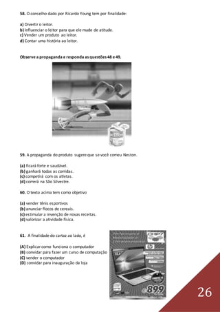 26
58. O conselho dado por Ricardo Young tem por finalidade:
a) Divertir o leitor.
b) Influenciar o leitor para que ele mude de atitude.
c) Vender um produto ao leitor.
d) Contar uma história ao leitor.
Observe a propaganda e responda as questões 48 e 49.
59. A propaganda do produto sugere que se você comeu Neston.
(a) ficará forte e saudável.
(b) ganhará todas as corridas.
(c) competirá com os atletas.
(d) correrá na São Silvestre.
60. O texto acima tem como objetivo
(a) vender tênis esportivos
(b) anunciar flocos de cereais.
(c) estimular a invenção de novas receitas.
(d) valorizar a atividade física.
61. A finalidade do cartaz ao lado, é
(A) Explicar como funciona o computador
(B) convidar para fazer um curso de computação
(C) vender o computador
(D) convidar para inauguração da loja
 