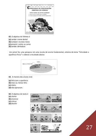 27
62. O objetivo do folheto é
(a) vender creme dental
(b) comprar escovas novas
(c) prevenir contra as caries
(b) vender dentadura
Um jornal fez uma pesquisa em uma escola de ensino fundamental, entorno do tema “Felicidade e
aparência física” e obteve o resultado abaixo:
63. A maioria dos alunos está
(a) feliz com a aparência
(b) mais ou menos feliz
(c) infeliz
(d) não opinaram.
64. O objetivo do texto é
(a) alertar
(b) anunciar
(c) criticar
(d) divertir
 