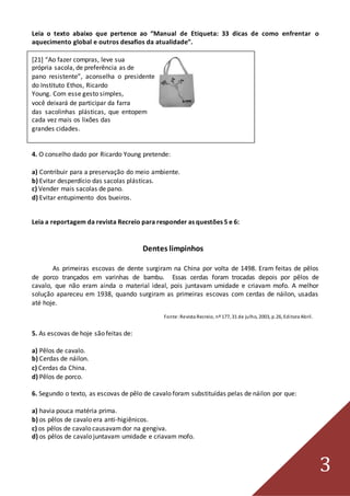 3
Leia o texto abaixo que pertence ao “Manual de Etiqueta: 33 dicas de como enfrentar o
aquecimento global e outros desafios da atualidade”.
[21] “Ao fazer compras, leve sua
própria sacola, de preferência as de
pano resistente”, aconselha o presidente
do Instituto Ethos, Ricardo
Young. Com esse gesto simples,
você deixará de participar da farra
das sacolinhas plásticas, que entopem
cada vez mais os lixões das
grandes cidades.
4. O conselho dado por Ricardo Young pretende:
a) Contribuir para a preservação do meio ambiente.
b) Evitar desperdício das sacolas plásticas.
c) Vender mais sacolas de pano.
d) Evitar entupimento dos bueiros.
Leia a reportagem da revista Recreio para responder as questões 5 e 6:
Dentes limpinhos
As primeiras escovas de dente surgiram na China por volta de 1498. Eram feitas de pêlos
de porco trançados em varinhas de bambu. Essas cerdas foram trocadas depois por pêlos de
cavalo, que não eram ainda o material ideal, pois juntavam umidade e criavam mofo. A melhor
solução apareceu em 1938, quando surgiram as primeiras escovas com cerdas de náilon, usadas
até hoje.
Fonte:Revista Recreio, nº 177, 31 de julho, 2003, p.26, Editora Abril.
5. As escovas de hoje são feitas de:
a) Pêlos de cavalo.
b) Cerdas de náilon.
c) Cerdas da China.
d) Pêlos de porco.
6. Segundo o texto, as escovas de pêlo de cavalo foram substituídas pelas de náilon por que:
a) havia pouca matéria prima.
b) os pêlos de cavalo era anti-higiênicos.
c) os pêlos de cavalo causavamdor na gengiva.
d) os pêlos de cavalo juntavam umidade e criavam mofo.
 