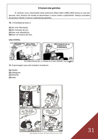 31
O homem das gotinhas
O cientista russo naturalizado norte-americano Albert Sabin (1906-1993) tornou-se uma das
pessoas mais famosas do mundo ao desenvolver a vacina contra a poliomielite- doença causadora
da paralisia infantil. A vacina é aplicada por gotinhas.
70. A finalidade do texto é:
(a) dar uma informação.
(b) dar instrução de uso.
(c) fazer uma advertência.
(d) fazer um anúncio de livro.
Leia a tirinha.
71. O personagem que está sentado é viciado em
(a) futebol
(b) videogame
(c) televisão
(d) radio
 