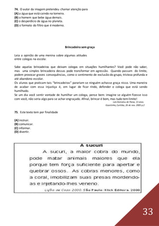 33
74. O autor da imagem pretendeu chamar atenção para
(A) a água que está caindo na torneira.
(B) o homem que bebe água demais.
(C) o desperdício de água no planeta.
(D) o formato do filtro que é moderno.
Brincadeira sem graça
Leia a opinião de uma menina sobre algumas atitudes
entre colegas na escola:
Sabe aquelas brincadeiras que deixam colegas em situações humilhantes? Você pode não saber,
mas uma simples brincadeira dessas pode transformar em agressão. Quando passam do limite,
podem provocar graves consequências, como o sentimento de exclusão do grupo, tristeza profunda e
até abandono escolar.
Os alunos que praticam tais “brincadeiras” parariam se ninguém achasse graça nisso. Uma maneira
de acabar com essa injustiça é, em lugar de ficar rindo, defender o colega que está sendo
humilhado.
Se um dia você sentir vontade de humilhar um colega, pense bem: imagine se alguém fizesse isso
com você, não seria algo para se achar engraçado. Afinal, brincar é bom, mas tudo tem limite!
Laís Komatsu de Paiva, 13 anos.
Gazetinha, Curitiba, 26 de nov. 2005 p.2
75. Este texto tem por finalidade
(A) instruir.
(B) comunicar.
(C) informar.
(D) divertir.
 