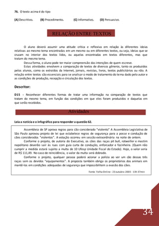 34
76. O texto acima é do tipo
(A) Descritivo. (B) Procedimento. (C) Informativo. (D) Persuasivo.
RELAÇÃO ENTRE TEXTOS
O aluno deverá assumir uma atitude crítica e reflexiva em relação às diferentes ideias
relativas ao mesmo tema encontradas em um mesmo ou em diferentes textos, ou seja, ideias que se
cruzam no interior dos textos lidos, ou aquelas encontradas em textos diferentes, mas que
tratam do mesmo tema.
Dessa forma, o aluno pode ter maior compreensão das intenções de quem escreve.
Estas atividades envolvem a comparação de textos de diversos gêneros, tanto os produzidos
pelos alunos, como os extraídos da Internet, jornais, revistas, livros, textos publicitários ou não. A
relação entre textos são essenciais para se analisar o modo de tratamento do tema dado pelo autor e
as condições de produção, recepção e circulação dos textos.
Descritor:
D15 - Reconhecer diferentes formas de tratar uma informação na comparação de textos que
tratam do mesmo tema, em função das condições em que eles foram produzidos e daquelas em
que serão recebidos.
Atividades
Leia a notícia e o infográfico para responder a questão 62.
Assembleia de SP aprova regras para cão considerado “violento” A Assembleia Legislativa de
São Paulo aprovou projeto de lei que estabelece regras de segurança para a posse e condução de
cães considerados “violentos”. A votação ocorreu em sessão extraordinária na noite de ontem.
Conforme o projeto, de autoria do Executivo, os cães das raças pit bull, rotweiller e mastim
napolitano deverão sair às ruas com guia curta de condução, enforcador e focinheira. (Quem não
cumprir a medida estará sujeito a multa de 10 Ufesp Unidade Fiscal do Estado). Hoje, o valor seria
de R$ 111,49. No caso de reincidência, o valor da multa será dobrado.
Conforme o projeto, qualquer pessoa poderá acionar a polícia ao ver um cão dessas três
raças sem os devidos “equipamentos”. A proposta também obriga os proprietários dos animais em
mantê-los em condições adequadas de segurança que impossibilitem a evasão dos cães.
Fonte: Folha Online- 23 outubro 2003 - 13h 37min
 