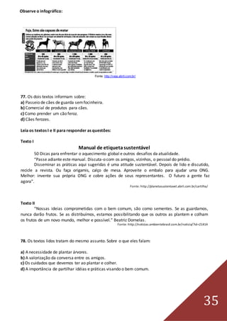35
Observe o infográfico:
Fonte: http://veja.abril.com.br/
77. Os dois textos informam sobre:
a) Passeio de cães de guarda semfocinheira.
b) Comercial de produtos para cães.
c) Como prender um cão feroz.
d) Cães ferozes.
Leia os textos I e II para responder as questões:
Texto I
Manual de etiquetasustentável
50 Dicas para enfrentar o aquecimento global e outros desafios da atualidade.
“Passe adiante este manual. Discuta-o com os amigos, vizinhos, o pessoal do prédio.
Disseminar as práticas aqui sugeridas é uma atitude sustentável. Depois de lido e discutido,
recicle a revista. Ou faça origamis, calço de mesa. Aproveite o embalo para ajudar uma ONG.
Melhor: invente sua própria ONG e cobre ações de seus representantes. O futuro a gente faz
agora”.
Fonte: http://planetasustentavel.abril.com.br/cartilha/
Texto II
“Nossas ideias comprometidas com o bem comum, são como sementes. Se as guardamos,
nunca darão frutos. Se as distribuímos, estamos possibilitando que os outros as plantem e colham
os frutos de um novo mundo, melhor e possível.” Beatriz Dornelas.
Fonte: http://noticias.ambientebrasil.com.br/noticia/?id=21414
78. Os textos lidos tratam do mesmo assunto. Sobre o que eles falam:
a) A necessidade de plantar árvores.
b) A valorização da conversa entre os amigos.
c) Os cuidados que devemos ter ao plantar e colher.
d) A importância de partilhar idéias e práticas visando o bem comum.
 