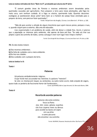 36
Leia os textos retirados do livro “Bem-te-li”, produzido poralunos da 4ª série:
“É comum grandes áreas de floresta e reservas ambientais serem devastadas pelas
queimadas causadas por agricultores. Para preparar a terra para novas plantações, põe fogo no
mato seco, sem nenhum cuidado. Aí o fogo se alastra, queimando tudo. Quantos desastres
ecológicos já aconteceram desse jeito? Seria bom se o homem do campo fosse orientado para o
preparo da terra, sem precisar fazer queimadas”.
Fonte: FelipeFreire de Aragão, 13 anos.Livro Bem-te-li. 4ª Série. p. 168.
“Não dá para aceitar a atitude de alguns brasileiros que sujam nossas praias, parques e ruas,
e, quando viajam para o exterior, dão uma de educados.
Lixo esparramado é um problema de saúde, além de deixar a cidade feia. Assim, é preciso
que a população se interesse pelo ambiente, não apenas da boca prá fora. “Se cada um tirar sua
própria sujeira do caminho de todos, vamos conseguir viver num lugar mais limpo e melhor”.
Fonte:CaioSergioM. Brasil Borges, 11 anos.Livro Bem-te-li. 4ª série, p.168.
79. Os dois textos tratam:
a) Das reservas ambientais.
b) Da falta de cuidados com o meio ambiente.
c) Do lixo nas cidades.
d) Dos cuidados com o preparo da terra.
Leia os textos I e II:
Texto I
Palavras
Há palavras verdadeiramente mágicas.
O que há de mais assustador nos monstros é a palavra “monstro”.
Se eles se chamassem leques ou ventarolas, ou outro nome assim, todo arejado de vogais,
quase tudo se perderia do fascinante horror de Frankenstein...
Fonte:QUINTANA, Mário. Sapo Amarelo. Ed. Mercado Aberto. 1984.
Texto II
Receitade acordar palavras
palavras são como estrelas
facas ou flores
elas têm raízes pétalas espinhos
são lisas ásperas leves ou densas
para acordá-las basta um sopro
em sua alma
e como pássaros
vão encontrar seu caminho
Fonte:MURRAY, Roseana. Receitasde olhar. São Paulo:FTD, 1997.
 