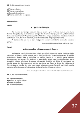 37
80. Os dois textos têm em comum:
a) Palavras mágicas.
b) Palavras assustadoras.
c) O segredo das palavras.
d) Palavras fascinantes ou ásperas.
Leia as fábulas:
Texto I
A cigarrae as formigas
No inverno, as formigas estavam fazendo secar o grão molhado, quando uma cigarra
faminta lhes pediu algo para comer. As formigas lhe disseram: “Por que, no verão, não reservaste
também o teu alimento?” A cigarra respondeu: “Não tinha tempo, pois cantava melodiosamente”. E
as formigas, rindo, disseram: “Pois bem, se cantavas no verão, dança agora no inverno.
A fábula mostra que não se deve negligenciar em nenhum trabalho, para evitar tristeza e
perigos.
Fonte: Esopo.Fábulas.Porto Alegre: L&M Pocket, 1997.
Texto II
Muitacomoção e tristezanoadeus à Cigarra
Milhares de insetos compareceram, ontem, ao enterro da Cigarra. Muita tristeza e revolta
marcaram o adeus à maior cantora que a Floresta já teve. Várias manifestações de carinho
aconteceram durante toda a cerimônia. O prefeito Lagarto e a primeira dama Borboleta
compareceram ao funeral. Eles pediram às autoridades pressa nas investigações para que o
verdadeiro culpado pela morte da cantora seja punido. O público não deixou de homenagear sua
querida artista. Os fãs entoaram os sucessos da Cigarra que faziam a alegria dos habitantes da
Floresta durante o verão. Um outro grupo erguia faixas de protesto chamando a principal suspeita
da morte, a Formiga, de cruel e de egoísta. Nenhuma formiga foi vista no enterro.
Fonte: Donizete Aparecido Batista - Professor da Rede Pública do Estado do Paraná.
81. Os dois textos apresentam:
a) O egoísmo da formiga.
b) A morte da cigarra cantora.
c) A fome da formiga.
d) O trabalho da formiga.
 