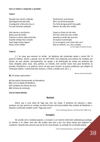 38
Leia os textos e responda a questão:
Texto I
Quando oiei a terrra ardendo Qui braseiro, que fornaia
Quá fogueira de São João Nem um pé de prantação
Eu perguntei a Deus do céu, ai, Pru farta da água perdi meu gado
Pur que tamanha judiação Morreu de sede meu alazão
Inté mesmo a asa branca Espero a chuva cair de novo
Bateu asas do sertão Pra mim vortá pro meu sertão
Entonce eu disse, adeus Rosinha Quando os verde dos teus óio
Guarda contigo meu coração Se espáia na prantação
Hoje longe muitas léguas Eu te asseguro, num chore não, viu?
Numa triste solidão Que eu vortarei, viu, meu coração.
Luiz Gonzaga e HumbertoTeixeira
Texto II
[...] As secas que ocorrem no Sertão do Nordeste são conhecidas desde o século XVI. O
governo Federal, desde a grande seca de 1877-1879, vem adotando uma política de combate aos
efeitos da seca através, principalmente, de açudes e da distribuição de verbas aos prefeitos das
áreas atingidas pelas secas. Essa política, no entanto, tem servido muito mais para beneficiar os
grandes fazendeiros e os políticos locais do que para resolver os graves problemas que afligem os
sertanejos pobres: a destruição das lavouras, a fome, o êxodo rural, etc.[...]
Marcos de AmorimCoelho
82. Os textos apresentam:
a) Uma política favorecendo os fazendeiros.
b) A seca na região do Nordeste.
c) O combate aos efeitos da seca.
d) A tristeza do sertanejo.
Leia os textos abaixo:
Boitatá
Dizem que é uma cobra de fogo que vive nas matas. É protetora da natureza e ataca
qualquer um que queime os campos ou mate animais sem necessidade. Nos estados do Nordeste, o
boitatá é conhecido também como “fogo que corre”.
Fonte:Almanaque Recreio - SãoPaulo:Abril. 2003- p.93.
Curupira
De acordo com a tradição popular, o Curupira é um menino índio bem cabeludo que protege
os animais e as matas. Seus pés são virados para trás e por isso deixa rastros que enganam os
caçadores. Quando eles pensam que ele foi em uma direção, na verdade foi na direção oposta.
Fonte:Almanaque Recreio - SãoPaulo:Abril. 2003- p.93.
 
