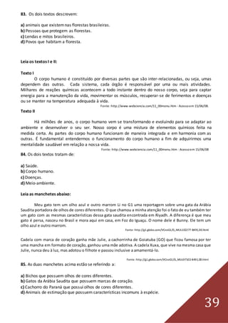 39
83. Os dois textos descrevem:
a) animais que existemnas florestas brasileiras.
b) Pessoas que protegem as florestas.
c) Lendas e mitos brasileiros.
d) Povos que habitam a floresta.
Leia os textos I e II:
Texto I
O corpo humano é constituído por diversas partes que são inter-relacionadas, ou seja, umas
dependem das outras. Cada sistema, cada órgão é responsável por uma ou mais atividades.
Milhares de reações químicas acontecem a todo instante dentro do nosso corpo, seja para captar
energia para a manutenção da vida, movimentar os músculos, recuperar-se de ferimentos e doenças
ou se manter na temperatura adequada à vida.
Fonte: http://www.webciencia.com/11_00menu.htm - Acessoem 15/06/08.
Texto II
Há milhões de anos, o corpo humano vem se transformando e evoluindo para se adaptar ao
ambiente e desenvolver o seu ser. Nosso corpo é uma mistura de elementos químicos feita na
medida certa. As partes do corpo humano funcionam de maneira integrada e em harmonia com as
outras. É fundamental entendermos o funcionamento do corpo humano a fim de adquirirmos uma
mentalidade saudável em relação a nossa vida.
Fonte: http://www.webciencia.com/11_00menu.htm - Acessoem 15/06/08
84. Os dois textos tratam de:
a) Saúde.
b) Corpo humano.
c) Doenças.
d) Meio-ambiente.
Leia as manchetes abaixo:
Meu gato tem um olho azul e outro marrom Li no G1 uma reportagem sobre uma gata da Arábia
Saudita portadora de olhos de cores diferentes. O que chamou a minha atenção foi o fato de eu também ter
um gato com as mesmas características dessa gata saudita encontrada em Riyadh. A diferença é que meu
gato é persa, nasceu no Brasil e mora aqui em casa, em Foz do Iguaçu. O nome dele é Bunny. Ele tem um
olho azul e outro marrom.
Fonte: http://g1.globo.com/VCnoG1/0,,MUL102277-8491,00.html
Cadela com marca de coração ganha mãe Julie, a cachorrinha de Goiatuba (GO) que ficou famosa por ter
uma mancha em formato de coração, ganhou uma mãe adotiva. A cadela Xuxa, que vive na mesma casa que
Julie, nunca deu à luz, mas adotou o filhote e passou inclusive a amamentá-lo.
Fonte: http://g1.globo.com/VCnoG1/0,,MUL97102-8491,00.html
85. As duas manchetes acima estão se referindo a:
a) Bichos que possuem olhos de cores diferentes.
b) Gatos da Arábia Saudita que possuem marcas de coração.
c) Cachorro do Paraná que possui olhos de cores diferentes.
d) Animais de estimação que possuem características incomuns à espécie.
 