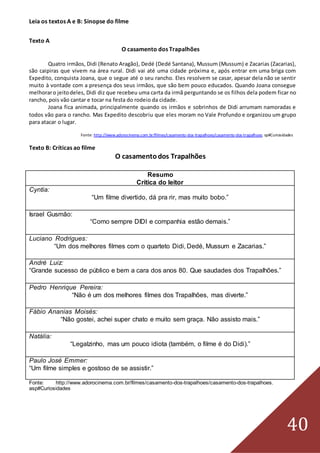 40
Leia os textos A e B: Sinopse do filme
Texto A
O casamento dos Trapalhões
Quatro irmãos, Didi (Renato Aragão), Dedé (Dedé Santana), Mussum (Mussum) e Zacarias (Zacarias),
são caipiras que vivem na área rural. Didi vai até uma cidade próxima e, após entrar em uma briga com
Expedito, conquista Joana, que o segue até o seu rancho. Eles resolvem se casar, apesar dela não se sentir
muito à vontade com a presença dos seus irmãos, que são bem pouco educados. Quando Joana consegue
melhoraro jeitodeles, Didi diz que recebeu uma carta da irmã perguntando se os filhos dela podem ficar no
rancho, pois vão cantar e tocar na festa do rodeio da cidade.
Joana fica animada, principalmente quando os irmãos e sobrinhos de Didi arrumam namoradas e
todos vão para o rancho. Mas Expedito descobriu que eles moram no Vale Profundo e organizou um grupo
para atacar o lugar.
Fonte: http://www.adorocinema.com.br/filmes/casamento-dos-trapalhoes/casamento-dos-trapalhoes. sp#Curiosidades
Texto B: Críticas ao filme
O casamentodos Trapalhões
Resumo
Crítica do leitor
Cyntia:
“Um filme divertido, dá pra rir, mas muito bobo.”
Israel Gusmão:
“Como sempre DIDI e companhia estão demais.”
Luciano Rodrigues:
“Um dos melhores filmes com o quarteto Didi, Dedé, Mussum e Zacarias.”
André Luiz:
“Grande sucesso de público e bem a cara dos anos 80. Que saudades dos Trapalhões.”
Pedro Henrique Pereira:
“Não é um dos melhores filmes dos Trapalhões, mas diverte.”
Fábio Ananias Moisés:
“Não gostei, achei super chato e muito sem graça. Não assisto mais.”
Natália:
“Legalzinho, mas um pouco idiota (também, o filme é do Didi).”
Paulo José Emmer:
“Um filme simples e gostoso de se assistir.”
Fonte: http://www.adorocinema.com.br/filmes/casamento-dos-trapalhoes/casamento-dos-trapalhoes.
asp#Curiosidades
 