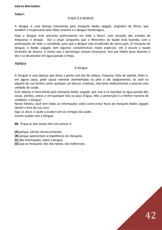 42
Leia os dois textos.
Texto I.
O QUE É A DENGUE.
A dengue é uma doença transmitida pelo mosquito Aedes aegypti, originário da África, que
também é responsável pela febre amarela e a dengue hemorrágica.
Hoje a dengue está presente praticamente em todo o Brasil, com exceção dos estados de
Amazonas e Amapá. Daí a atual campanha que o Ministério da Saúde está fazendo, com a
participação de toda a sociedade, para que a dengue seja erradicada do nosso país. O mosquito da
dengue, o Aedes aegypti, tem algumas características muito especiais: ele é escuro e rajado
(listrado) de branco, é menor que o pernilongo comum (muriçoca), tem por hábito picar durante o
dia e se desenvolve em água parada e limpa.
TEXTO II
A Dengue
A Dengue é uma doença que deixa a gente com dor de cabeça, fraqueza, falta de apetite, febre e,
em alguns casos, pode causar manchas avermelhadas na pele e até sangramentos. Se você ou
alguém da sua família sentir qualquer um desses sintomas, não tome medicamentos e procure uma
unidade de saúde.
Esta doença é transmitida pelo mosquito Aedes aegypti, que vive e se reproduz na água parada dos
vasos, plantas, pneus e em qualquer lata ou poça d’água. Mas a prevenção é a melhor maneira de
combater a Dengue.
Neste folheto, você tem todas as informações sobre como evitar focos do mosquito Aedes aegypti
dentro e fora da sua casa.
Siga as dicas e ajude a acabar com os inimigos da saúde.
Vamos acabar com a Dengue.
88. O que os dois textos têm em comum é
(A) porque são do mesmo tamanho.
(B) porque apresentam a importância do mosquito.
(C) dão informações sobre a dengue.
(D) que os mosquitos dos dois textos são inofensivos.
 