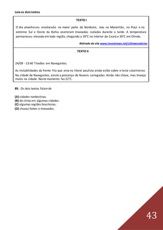 43
Leia os dois textos
TEXTO I
O dia amanheceu ensolarado na maior parte do Nordeste, mas no Maranhão, no Piauí e no
extremo Sul e Oeste da Bahia ocorreram trovoadas isoladas durante a tarde. A temperatura
permaneceu elevada em toda região, chegando a 39°C no interior do Ceará e 30°C em Olinda.
Retirado do site www.investnews.net/ultimasnoticias
TEXTO II
24/09 - 13:40 Trovões em Navegantes.
As instabilidades da frente fria que esta no litoral paulista ainda estão sobre o leste catarinense.
Na cidade de Navegantes, existe a presença de Nuvens carregadas. Ainda não chove, mas troveja
muito na cidade. Neste momento faz 22°C.
Retirado do site www.climatempo.com.br
89. Os dois textos falamde
(A) cidades nordestinas.
(B) do clima em algumas cidades.
(C) algumas regiões brasileiras.
(D) chuvas fortes e trovoadas.
 