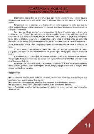 44
COERÊNCIA E COESÃO NO
PROCESSAMENTO DO TEXTO
Encontramos nesse item os elementos que constituem a textualidade, ou seja, aqueles
elementos que constroem a articulação entre as diversas partes de um texto: a coerência e a
coesão.
Considerando que a coerência é a lógica entre as ideias expostas no texto, para que ela
exista é necessário que a ideia apresentada se relacione ao todo do texto dentro de uma sequência
e progressão de ideias.
Para que as ideias estejam bem relacionadas, também é preciso que estejam bem
interligadas, bem “unidas” por meio de conectivos adequados, ou seja, com vocábulos que têm a
finalidade de ligar palavras, locuções, orações e períodos. Dessa forma, as peças que interligam o
texto, como pronomes, conjunções e preposições, promovendo o sentido entre as ideias são
chamadas coesão textual. Enfatizamos, nesta série, apenas os pronomes como elementos coesivos.
Assim, definiríamos coesão como a organização entre os elementos que articulam as ideias de um
texto.
O aluno deverá compreender o texto não como um simples agrupamento de frases
justapostas, mas como um conjunto harmonioso em que há laços, interligações, relações entre suas
partes.
A compreensão e a atribuição de sentidos relativos a um texto dependem da adequada
interpretação de seus componentes. De acordo com o gênero textual, o leitor tem uma apreensão
geral do assunto do texto.
Em relação aos textos narrativos, o leitor necessita identificar os elementos que compõem o
texto: narrador, ponto de vista, personagens, enredo, tempo, espaço; e quais são as relações entre
eles na construção da narrativa.
Descritores:
D2 - Estabelecer relações entre partes de um texto, identificando repetições ou substituições que
contribuem para a continuidade de um texto.
D7 - Identificar o conflito gerador do enredo e os elementos que constroem a narrativa.
D8 - Estabelecer a relação causa/consequência entre partes e elementos do texto.
D12 - Estabelecer relações lógico-discursivas presentes no texto, marcadas por conjunções,
advérbios, etc.
 