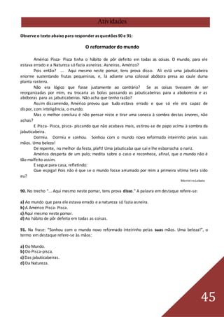 45
Atividades
Observe o texto abaixo para responder as questões 90 e 91:
O reformador do mundo
Américo Pisca- Pisca tinha o hábito de pôr defeito em todas as coisas. O mundo, para ele
estava errado e a Natureza só fazia asneiras. Asneiras, Américo?
Pois então? ... Aqui mesmo neste pomar, tens prova disso. Ali está uma jabuticabeira
enorme sustentando frutas pequeninas, e, lá adiante uma colossal abóbora presa ao caule duma
planta rasteira.
Não era lógico que fosse justamente ao contrário? Se as coisas tivessem de ser
reorganizadas por mim, eu trocaria as bolas passando as jabuticabeiras para a aboboreira e as
abóboras para as jabuticabeiras. Não acha que tenho razão?
Assim discorrendo, Américo provou que tudo estava errado e que só ele era capaz de
dispor, com inteligência, o mundo.
Mas o melhor concluiu é não pensar nisto e tirar uma soneca à sombra destas árvores, não
achas?
E Pisca- Pisca, pisca- piscando que não acabava mais, estirou-se de papo acima à sombra da
jabuticabeira.
Dormiu. Dormiu e sonhou. Sonhou com o mundo novo reformado inteirinho pelas suas
mãos. Uma beleza!
De repente, no melhor da festa, plaft! Uma jabuticaba que cai e lhe esborracha o nariz.
Américo desperta de um pulo; medita sobre o caso e reconhece, afinal, que o mundo não é
tão malfeito assim.
E segue para casa, refletindo:
Que espiga! Pois não é que se o mundo fosse arrumado por mim a primeira vítima teria sido
eu?
MonteiroLobato
90. No trecho “... Aqui mesmo neste pomar, tens prova disso.” A palavra em destaque refere-se:
a) Ao mundo que para ele estava errado e a natureza só fazia asneira.
b) A Américo Pisca- Pisca.
c) Aqui mesmo neste pomar.
d) Ao hábito de pôr defeito em todas as coisas.
91. Na frase: “Sonhou com o mundo novo reformado inteirinho pelas suas mãos. Uma beleza!”, o
termo em destaque refere-se às mãos:
a) Do Mundo.
b) Do Pisca-pisca.
c) Das jabuticabeiras.
d) Da Natureza.
 