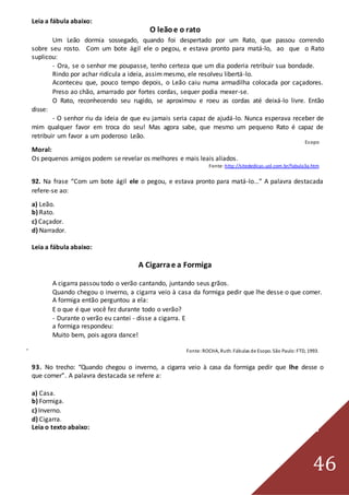 46
Leia a fábula abaixo:
O leãoe o rato
Um Leão dormia sossegado, quando foi despertado por um Rato, que passou correndo
sobre seu rosto. Com um bote ágil ele o pegou, e estava pronto para matá-lo, ao que o Rato
suplicou:
- Ora, se o senhor me poupasse, tenho certeza que um dia poderia retribuir sua bondade.
Rindo por achar ridícula a ideia, assim mesmo, ele resolveu libertá-lo.
Aconteceu que, pouco tempo depois, o Leão caiu numa armadilha colocada por caçadores.
Preso ao chão, amarrado por fortes cordas, sequer podia mexer-se.
O Rato, reconhecendo seu rugido, se aproximou e roeu as cordas até deixá-lo livre. Então
disse:
- O senhor riu da ideia de que eu jamais seria capaz de ajudá-lo. Nunca esperava receber de
mim qualquer favor em troca do seu! Mas agora sabe, que mesmo um pequeno Rato é capaz de
retribuir um favor a um poderoso Leão.
Esopo
Moral:
Os pequenos amigos podem se revelar os melhores e mais leais aliados.
Fonte: http://sitededicas.uol.com.br/fabula3a.htm
92. Na frase “Com um bote ágil ele o pegou, e estava pronto para matá-lo...” A palavra destacada
refere-se ao:
a) Leão.
b) Rato.
c) Caçador.
d) Narrador.
Leia a fábula abaixo:
A Cigarrae a Formiga
A cigarra passou todo o verão cantando, juntando seus grãos.
Quando chegou o inverno, a cigarra veio à casa da formiga pedir que lhe desse o que comer.
A formiga então perguntou a ela:
E o que é que você fez durante todo o verão?
- Durante o verão eu cantei - disse a cigarra. E
a formiga respondeu:
Muito bem, pois agora dance!
Fonte:ROCHA, Ruth. Fábulas de Esopo. São Paulo:FTD, 1993.
93. No trecho: “Quando chegou o inverno, a cigarra veio à casa da formiga pedir que lhe desse o
que comer”. A palavra destacada se refere a:
a) Casa.
b) Formiga.
c) Inverno.
d) Cigarra.
Leia o texto abaixo:
 