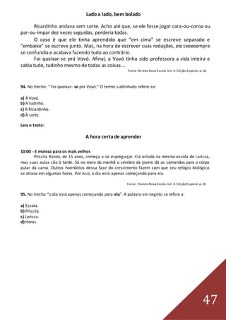 47
Lado a lado, bem bolado
Ricardinho andava sem sorte. Acho até que, se ele fosse jogar cara-ou-coroa ou
par-ou-ímpar dez vezes seguidas, perderia todas.
O caso é que ele tinha aprendido que “em cima” se escreve separado e
“embaixo” se escreve junto. Mas, na hora de escrever suas redações, ele seeeeempre
se confundia e acabava fazendo tudo ao contrário.
Foi queixar-se prá Vovó. Afinal, a Vovó tinha sido professora a vida inteira e
sabia tudo, tudinho mesmo de todas as coisas...
Fonte:Revista Nova Escola. Vol. 4. Edição Especial. p.18.
94. No trecho: “ Foi queixar- se pra Vovó.” O termo sublinhado refere-se:
a) À Vovó.
b) A tudinho.
c) A Ricardinho.
d) À sorte.
Leia o texto:
A hora certade aprender
10:00 - E moleza para os mais velhos
Priscila Razon, de 15 anos, começa a se espreguiçar. Ela estuda na mesma escola de Larissa,
mas suas aulas são à tarde. Só no meio da manhã o cérebro da jovem dá os comandos para o corpo
pular da cama. Outros hormônios dessa fase do crescimento fazem com que seu relógio biológico
se atrase em algumas horas. Por isso, o dia está apenas começando para ela.
Fonte: Revista Nova Escola. Vol. 4. EdiçãoEspecial. p.18
95. No trecho “o dia está apenas começando para ela”. A palavra em negrito se refere a:
a) Escola.
b) Priscila.
c) Larissa.
d) Horas.
 