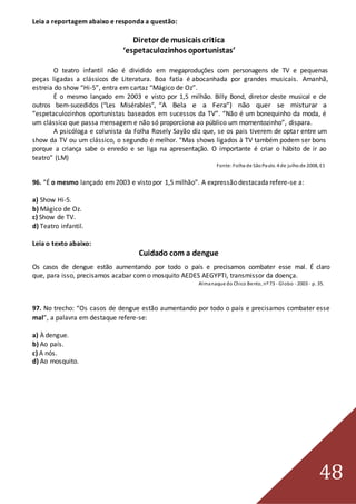 48
Leia a reportagem abaixo e responda a questão:
Diretor de musicais critica
‘espetaculozinhos oportunistas’
O teatro infantil não é dividido em megaproduções com personagens de TV e pequenas
peças ligadas a clássicos de Literatura. Boa fatia é abocanhada por grandes musicais. Amanhã,
estreia do show “Hi-5”, entra em cartaz “Mágico de Oz”.
É o mesmo lançado em 2003 e visto por 1,5 milhão. Billy Bond, diretor deste musical e de
outros bem-sucedidos (“Les Misérables”, “A Bela e a Fera”) não quer se misturar a
“espetaculozinhos oportunistas baseados em sucessos da TV”. “Não é um bonequinho da moda, é
um clássico que passa mensagem e não só proporciona ao público um momentozinho”, dispara.
A psicóloga e colunista da Folha Rosely Sayão diz que, se os pais tiverem de optar entre um
show da TV ou um clássico, o segundo é melhor. “Mas shows ligados à TV também podem ser bons
porque a criança sabe o enredo e se liga na apresentação. O importante é criar o hábito de ir ao
teatro” (LM)
Fonte:Folha de SãoPaulo. 4 de julho de 2008, E1
96. “É o mesmo lançado em 2003 e visto por 1,5 milhão”. A expressão destacada refere-se a:
a) Show Hi-5.
b) Mágico de Oz.
c) Show de TV.
d) Teatro infantil.
Leia o texto abaixo:
Cuidado com a dengue
Os casos de dengue estão aumentando por todo o país e precisamos combater esse mal. É claro
que, para isso, precisamos acabar com o mosquito AEDES AEGYPTI, transmissor da doença.
Almanaque do Chico Bento, nº 73 - Globo - 2003 - p. 35.
97. No trecho: “Os casos de dengue estão aumentando por todo o país e precisamos combater esse
mal”, a palavra em destaque refere-se:
a) À dengue.
b) Ao país.
c) A nós.
d) Ao mosquito.
 