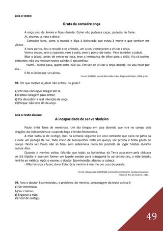 49
Leia o texto:
Grutada comadre onça
A onça caiu da árvore e ficou doente. Como não pudesse caçar, padecia de fome.
Aí, chamou a irara e disse:
- Comadre Irara, corra o mundo e diga à bicharada que estou à morte e que venham me
visitar.
A irara partiu, deu o recado e os animais, um a um, começaram a visitar a onça.
Vem o veado, vem a capivara, vem a cutia, vem o porco-do-mato. Veio também o jabuti.
Mas o jabuti, antes de entrar na toca, teve a lembrança de olhar para o chão. Viu só rastros
entrantes: não viu nenhum rastro saindo. E desconfiou:
- Hum!... Nesta casa, quem entra não sai. Em vez de visitar a onça doente, eu vou rezar por
ela...
E foi o único que se salvou.
Fonte:PASSOS, Lucina MariaMarinho. Alegria do Saber, 2006, p.46.
98. Por que motivo o jabuti não entrou na gruta?
a) Por não conseguir chegar até lá.
b) Faltou coragem para entrar.
c) Por descobrir a real intenção da onça.
d) Porque não teve dó da onça.
Leia o texto abaixo:
A incapacidade de ser verdadeiro
Paulo tinha fama de mentiroso. Um dia chegou em casa dizendo que vira no campo dois
dragões-da-independência cuspindo fogo e lendo fotonovelas.
A mãe botou-o de castigo, mas na semana seguinte ele veio contando que caíra no pátio da
escola um pedaço de lua, todo cheio de buraquinhos feito um queijo, ele provou e tinha gosto de
queijo. Desta vez Paulo não só ficou sem sobremesa como foi proibido de jogar futebol durante
quinze dias.
Quando o menino voltou falando que todas as borboletas da Terra passaram pela chácara
de Siá Elpídia e queriam formar um tapete voador para transportá-lo ao sétimo céu, a mãe decidiu
levá-lo ao médico. Após o exame, o doutor Epaminondas abanou a cabeça:
- Não há nada a fazer, dona Colo. Este menino é mesmo um caso de poesia.
Fonte:Adaptação:ANDRADE, Carlos Drummond de. Contos plausíveis.
Record. Rio de Janeiro, 1981.
99. Para o doutor Epaminondas, o problema do menino, personagem do texto acima é:
a) Ser mentiroso.
b) Ser criativo.
c) Enganar a mãe.
d) Ficar de castigo.
 