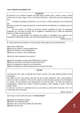 5
Leia e responda as questões 9 e 10.
O peixe-boi
O peixe-boi é um mamífero aquático que pode pesar até 800 quilos e medir 4 metros. O dócil
animal vive em mares, lagos e rios e se alimenta de plantas - pode comer cerca de 30 quilos por
dia.
O tempo de gestação do peixe-boi é de um ano e a fêmea pode gerar um só filhote por
vez.
No Brasil, existem dois tipos de peixe-boi: o marinho (litoral do Nordeste) e o amazônico (rios da
Amazônia).
Há uma semana, um filhote de peixe-boi marinho, apelidado de Tinga, foi encontrado
encalhado em uma praia do Ceará. Ele foi resgatado e transferido para o Centro de Mamíferos
Aquáticos (CMA), em Itamaracá (PE).
Tinga, um recém-nascido, foi colocado num tanque e alimentado com a ajuda de uma
mamadeira. O filhote passa bem, mas está sendo medicado por causa de uma infecção.
(Folhinha, 08/06/2002)
9. Tinga o peixe-boi encontrado no Ceará, quando adulto poderia pesar, provavelmente,
(a) 4 metros e 800 quilos.
(b) menos de 4 metros e menos de 800 quilos.
(c) mais de 4 metros e mais de 800 quilos.
(d) menos de 4 metros e mais de 800 quilos.
10. Qual é o fato relatado por esta notícia?
(a) que foi encontrado um peixe-boi de 800 quilos e 4 metros.
(b) que foi encontrada uma fêmea de peixe-boi gestante.
(c) que foi resgatado um peixe-boi no rio Amazonas.
(d) que foi resgatado um filhote de peixe-boi em uma praia do Ceará.
Um leão
Vou descrever para vocês um grande belo animal: um leão, com corpo coberto de pêlos de tons
amarelados.
Na cabeça ele tem uma enorme juba que lhe dá um jeito imponente. Tem o corpo grande e
roliço. Seu rabo é comprido e fino e tem na ponta um tufo de pêlos parecido com um pompom.
As orelhas são tão pequenas que desaparecem no meio dos pêlos. Os olhos são pequenos,
arredondados e pretos como carvão. O focinho é grande e meio achatado. A boca é cheia de
dentes afiados.
O leão vive na selva e é conhecido como rei, pois todos os animais têm medo dele. Ele é um
animal belo, feroz e traiçoeiro.
(Maíra, 10 anos)
11. Por que o leão é conhecido como o “rei dos animais”?
(a) porque ele é pequeno e manso;
(b) porque ele é amigo de todos;
(c) porque ele é o mais forte e todos têm medo dele.
(d) porque ele tem juba
 