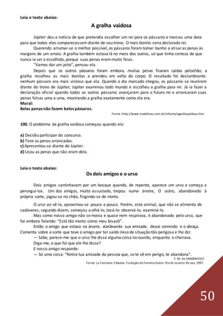 50
Leia o texto abaixo:
A gralha vaidosa
Júpiter deu a notícia de que pretendia escolher um rei para os pássaros e marcou uma data
para que todos eles comparecessem diante de seu trono. O mais bonito seria declarado rei.
Querendo arrumar-se o melhor possível, os pássaros foram tomar banho e alisar as penas às
margens de um arroio. A gralha também estava lá no meio dos outros, só que tinha certeza de que
nunca ia ser a escolhida, porque suas penas eram muito feias.
“Vamos dar um jeito”, pensou ela.
Depois que os outros pássaros foram embora, muitas penas ficaram caídas pelochão; a
gralha recolheu as mais bonitas e prendeu em volta do corpo. O resultado foi deslumbrante:
nenhum pássaro era mais vistoso que ela. Quando o dia marcado chegou, os pássaros se reuniram
diante do trono de Júpiter; Júpiter examinou todo mundo e escolheu a gralha para rei. Já ia fazer a
declaração oficial quando todos os outros pássaros avançaram para o futuro rei e arrancaram suas
penas falsas uma a uma, mostrando a gralha exatamente como ela era.
Moral:
Belas penas não fazem belos pássaros.
Fonte: http://www.metaforas.com.br/infantis/agralhavaidosa.htm
100. O problema da gralha vaidosa começou quando ela:
a) Decidiu participar do concurso.
b) Teve as penas arrancadas.
c) Apresentou-se diante de Júpiter.
d) Usou as penas que não eram dela.
Leia o texto abaixo:
Os dois amigos e o urso
Dois amigos caminhavam por um bosque quando, de repente, aparece um urso e começa a
perseguí-los. Um dos amigos, muito assustado, trepou numa árvore, O outro, abandonado à
própria sorte, jogou-se no chão, fingindo-se de morto.
O urso ao vê-lo, aproximou-se pouco a pouco. Porém, este animal, que não se alimenta de
cadáveres, segundo dizem, começou a olhá-lo, tocá-lo: observá-lo, examiná-lo.
Mas como nosso amigo não se movia e quase nem respirava, é abandonado pelo urso, que
foi embora falando: “Está tão morto como meu bisavô”.
Então o amigo que estava na árvore, alardeando sua amizade, desce correndo e o abraça.
Comenta sobre a sorte que teve o amigo por ter saído ileso de situação tão perigosa e lhe diz:
— Sabe, parece-me que o urso lhe disse alguma coisa no ouvido, enquanto o cheirava.
Diga-me, o que foi que ele lhe disse?
E nosso amigo responde:
— Só uma coisa: “Retira tua amizade da pessoa que, se te vê em perigo, te abandona”.
F. M. de SAMANIEGO
Fonte:La Fontaine. Fábulas. Tradução de Ferreira Gullar. Riode Janeiro:Re van, 1997.
 