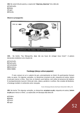 52
103. Na sexta linha do poema, a expressão “depressa, depressa” dá a idéia de:
a) Explicação.
b) Modo.
c) Lugar.
d) Dúvida.
Observe a propaganda:
104. No trecho: “Sou Maluquinho, mas não sou louco de estragar meus livros!”. A palavra
destacada estabelece uma relação de:
a) Conclusão.
b) Explicação.
c) Contradição.
d)Alternância.
Leia o texto:
Fandango (dança culturapopular)
É mais comum no sul e sudeste do país, principalmente no litoral. Os participantes formam
rodas ou pares. Em algumas variações, os dançarinos arrastam os pés, enquanto em outras, batem
os pé para marcar o ritmo. Para isso, os homens usam botinas com saltos ou tamancos de madeira.
O acompanhamento musical é feito por viola, rabeca, pandeiro e sanfona. Nos estados do Nordeste,
o fandango também é conhecido como marujada.
Fonte:Almanaque Recreio. São Paulo:Editora Abril. 2003. p. 92.
105. No trecho “Em algumas variações, os dançarinos arrastam os pés, enquanto em outras, batem
os pés para marcar o ritmo”, as expressões em destaque dão ideia de:
a) Ordem.
b) Modo.
c) Causa.
d) Lugar.
 