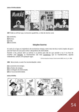 54
Leia a tirinha abaixo
C O M O É Q U E
O QUE
C O I S A S H O R R Í -
HO U V E ?
V E I S C O M O
P O L V O S E I N S E -
T O S C A B E L U D O S
R E P R O D U Z E M ?
E L E S R E A L M E N T E
F I C AA TM R A Í D O S
U N S P E L O S
O U T R O S ?
P E N S A N ED UO A P O
N I S S O , QE UU E É
S S O M Q
I M A G I N IO
A S P E S S E OL AA SS F
F I C A M AO T SR AO ÍL DH
U M A S P Q L UA A N D
O U T R A S . B E I J
107. Pode-se afirmar que, no terceiro quadrinho, a mãe do menino está.
(a) sonolenta.
(b) furiosa.
(c) rindo.
(d) assustada.
Soluções Caseiras
Se você já se ligou na importância de economizar energia, tome nota de dicas muito simples do que é
possível fazer em casa para evitar o desperdício de eletricidade:
Durante o dia, procure abrir as cortinas e as janelas para não ter que acender a luz. E na hora de
escolher uma lâmpada, as fluorescentes são mais econômicas que as incandescentes, aquelas
redondinhas comuns em qualquer lugar.
Ciência hoje das crianças. Riode Janeiro:SBPC, Ano 11, jul. 1998.
108. Nesse texto, o autor faz recomendações sobre:
(a) a economia de energia.
(b) as fontes de energia.
(c) as vantagens da eletricidade.
(d) os riscos da eletricidade.
Leia a tirinha
 