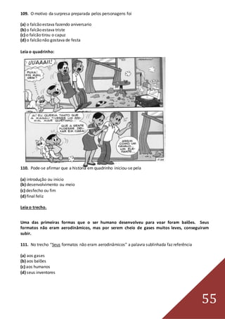 55
109. O motivo da surpresa preparada pelos personagens foi
(a) o falcão estava fazendo aniversario
(b) o falcão estava triste
(c) o falcão tirou o capuz
(d) o falcão não gostava de festa
Leia o quadrinho:
110. Pode-se afirmar que a historia em quadrinho iniciou-se pela
(a) introdução ou inicio
(b) desenvolvimento ou meio
(c) desfecho ou fim
(d) final feliz
Leia o trecho.
Uma das primeiras formas que o ser humano desenvolveu para voar foram balões. Seus
formatos não eram aerodinâmicos, mas por serem cheio de gases muitos leves, conseguiram
subir.
111. No trecho “Seus formatos não eram aerodinâmicos” a palavra sublinhada faz referência
(a) aos gases
(b) aos balões
(c) aos humanos
(d) seus inventores
 