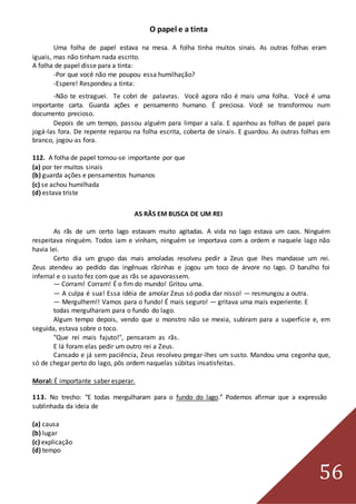 56
O papel e a tinta
Uma folha de papel estava na mesa. A folha tinha muitos sinais. As outras folhas eram
iguais, mas não tinham nada escrito.
A folha de papel disse para a tinta:
-Por que você não me poupou essa humilhação?
-Espere! Respondeu a tinta:
-Não te estraguei. Te cobri de palavras. Você agora não é mais uma folha. Você é uma
importante carta. Guarda ações e pensamento humano. É preciosa. Você se transformou num
documento precioso.
Depois de um tempo, passou alguém para limpar a sala. E apanhou as folhas de papel para
jogá-las fora. De repente reparou na folha escrita, coberta de sinais. E guardou. As outras folhas em
branco, jogou-as fora.
112. A folha de papel tornou-se importante por que
(a) por ter muitos sinais
(b) guarda ações e pensamentos humanos
(c) se achou humilhada
(d) estava triste
AS RÃS EM BUSCA DE UM REI
As rãs de um certo lago estavam muito agitadas. A vida no lago estava um caos. Ninguém
respeitava ninguém. Todos iam e vinham, ninguém se importava com a ordem e naquele lago não
havia lei.
Certo dia um grupo das mais amoladas resolveu pedir a Zeus que lhes mandasse um rei.
Zeus atendeu ao pedido das ingênuas rãzinhas e jogou um toco de árvore no lago. O barulho foi
infernal e o susto fez com que as rãs se apavorassem.
— Corram! Corram! É o fim do mundo! Gritou uma.
— A culpa é sua! Essa idéia de amolar Zeus só podia dar nisso! — resmungou a outra.
— Mergulhem!! Vamos para o fundo! É mais seguro! — gritava uma mais experiente. E
todas mergulharam para o fundo do lago.
Algum tempo depois, vendo que o monstro não se mexia, subiram para a superfície e, em
seguida, estava sobre o toco.
"Que rei mais fajuto!", pensaram as rãs.
E lá foram elas pedir um outro rei a Zeus.
Cansado e já sem paciência, Zeus resolveu pregar-lhes um susto. Mandou uma cegonha que,
só de chegar perto do lago, pôs ordem naquelas súbitas insatisfeitas.
Moral: É importante saber esperar.
113. No trecho: “E todas mergulharam para o fundo do lago.” Podemos afirmar que a expressão
sublinhada da ideia de
(a) causa
(b) lugar
(c) explicação
(d) tempo
 