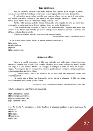 57
Sapo com Soluço
Não era a primeira vez que o sapo ficava daquele jeito. Tentava pular, soluçava e, então,
saía assimmeio de lado. Trombava com árvores, caía na lagoa e até numa moita de espinhos.
O coelho disse que o melhor remédio para curar os soluços seria um susto. A anta ouviu e
não pensou duas vezes. Esperou o sapo passar e lhe jogou uma jaca na cabeça, Coitado, ficou
tonto, quase morreu de susto e de dor de cabeça. Mas não sarou.
Xamba então resolveu ajudá-lo. Disse a ele que sabia uma simpatia. Ele teria que correr pela
mata, pular na lagoa, subir numa árvore, e depois tomar um banho de cachoeira.
Como queria se livrar do soluço, o sapo fez tudo, tudo direitinho. E se preocupou tanto em
cumprir o que lhe fora determinado que acabou se esquecendo do soluço. Quando se lembrou, ele
já havia acabado. Estava curado.
Dizem que o melhor remédio para o soluço é o esquecimento.
(ESTADO DE MINAS, Sábado, 22 de novembrode 1997).
114. De acordo com o final da história, o melhor remédio para soluço é.
(a) o susto.
(c) a brincadeira.
(b) a dor.
(d) o esquecimento.
A raposae o Cão
Passava a manhã chovendo, e o Cão todo molhado, sem poder voar, estava tristemente
pousado à beira de uma estrada. Veio a raposa e levou-o na boca para os filhinhos. Mas o caminho
era longo e o sol ardente. Mestre Cão enxugou e começou a cuidar do meio de escapar à
raposa. Passam perto de um povoado. Uns meninos que brincavam começam a dirigir desaforos à
astuciosa caçadora. Vai o Cão e fala:
__ Comadre raposa, isto é um desaforo! Eu se fosse você não aguentava! Passava uma
descompostura!...
A raposa abre a boca num impropério terrível contra a criançada. O Cão voa, pousa
triunfantemente num galho e ajuda a vaiá-la...
CASCUDO, Luís Câmara. Contos tradicionaisdo Brasil, 16ª ed. Riode Janeiro:Ediouro, 2001
115. No texto acima, o conflito instala-se quando:
(A) O Cão captura a raposa.
(B) As crianças vaiamo Cão.
(C) A raposa captura o Cão.
(D) A raposa vaia o Cão.
116. No trecho “... começaram a dirigir desaforos á astuciosa caçadora.” A parte sublinhada faz
referencia.
(A) ao Cão
(B) a raposa
(C) as crianças
(D) ao autor
 