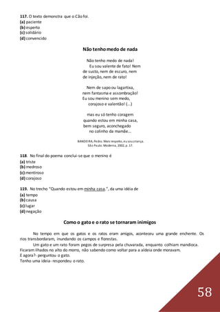 58
117. O texto demonstra que o Cão foi.
(a) paciente
(b) esperto
(c) solidário
(d) convencido
Não tenhomedo de nada
Não tenho medo de nada!
Eu sou valente de fato! Nem
de susto, nem de escuro, nem
de injeção, nem de rato!
Nem de sapo ou lagartixa,
nem fantasma e assombração!
Eu sou menino sem medo,
corajoso e valentão! (...)
mas eu só tenho coragem
quando estou em minha casa,
bem seguro, aconchegado
no colinho da mamãe...
BANDEIRA, Pedro. Mais respeito, eusoucriança.
São Paulo:Moderna, 2002, p. 17.
118. No final do poema conclui-se que o menino é
(a) triste
(b) medroso
(c) mentiroso
(d) corajoso
119. No trecho “Quando estou em minha casa.”, da uma idéia de
(a) tempo
(b) causa
(c) lugar
(d) negação
Como o gatoe o rato se tornaram inimigos
No tempo em que os gatos e os ratos eram amigos, aconteceu uma grande enchente. Os
rios transbordaram, inundando os campos e florestas.
Um gato e um rato foram pegos de surpresa pela chuvarada, enquanto colhiam mandioca.
Ficaram ilhados no alto do morro, não sabendo como voltar para a aldeia onde moravam.
E agora?- perguntou o gato.
Tenho uma ideia- respondeu o rato.
 