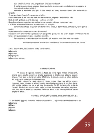 59
Que tal construirmos uma jangada com talos de mandioca?
O bichano aproveitou a proposta do companheiro e começaram imediatamente a preparar a
improvisada embarcação(...)
Remaram e Remaram até que o rato, morto de fome, resolveu comer um pedacinho da
jangada.
O que você está fazendo? - perguntou o felino.
Estou com fome e por isso vou roer um bocadinho da jangada - respondeu o rato.
Nada disso! - gritou o parente da onça - continue a remar!
Quando anoiteceu o dentuço aproveitou-se do sono do colega e começou a roer.
CATIBUM: afundaram! Por sorte estavam perto da margem.
Com muito esforço chegaram em terra firme, então, o dorminhoco, enfurecido, falou para o
roedor.
Agora quem vai te comer sou eu, seu desastrado!
Mas estou todo enlameado. Espere aqui um pouquinho que eu vou me lavar - disse o comilão ao mesmo
tempo em que desaparecia pela a sua toca a dentro.
Para se vingar, o outro esperou um tempão até perceber que tinha sido enganado.
BARBOSA, RogérioAndrade. Bichos da África:Lendase fábulas. SãoPaulo:Melhoramentos, 1988. p. 55. v.4.
120. A palavra eles, destacada no texto, faz referencia.
(a) ao gato.
(b) ao rato.
(c) a jangada.
(d) ao gato e ao rato.
121. No trecho “Ele leva ao mundo inteiro varias noticias...” a palavra sublinhada refere-se ao.
(a) carteiro
(b) livro
(c) jornal
(d) poeta
 