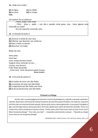 6
12. Onde vive o leão?
(a) na água; (c) na cidade
(b) na selva (d) no campo
Leia.
Um homem foi se confessar:
_ Padre, roubei uma corda.
_ Filho! - disse o padre -, isso não é pecado muito grave, mas... Havia alguma coisa
amarrada na corda?
- Só uma vaquinha amarrada nela...
13. A intenção do texto é:
(a) anunciar a venda de uma vaca
(b) informar que devemos nos confessar
(c) fazer o leitor se divertir
(d) descrever um roubo
Irene no céu
Irene preta
Irene boa
Irene sempre de bom humor
Imagino Irene entrando no céu: _
Licença, meu branco!
E São Pedro bonachão:
_ Entra Irene. Você não precisa pedir licença.
Manoel Bandeira
14. O assunto do poema é:
(A) A revolta de Irene com São Pedro.
(B) o encontro de Irene com São Pedro
(C) a impaciência de São Pedro com Irene
(D) A discussão de Irene com São Pedro
O Caracol e a Pitanga
Há dois dias o caracol galgava lentamente o tronco da pitangueira, subindo e parando, parando e
subindo.Quarentae oitohoras de esforço tranquilo,de caminhar quase filosófico. De repente, enquanto
ele faziamaisummovimentoparaavançar,desceupelotronco,apressadamente,noseupasso fustigado e
ágil,uma formigamaluca, dessasque vão e vêmmais rápidas que coelho de desenho animado. Parou um
instantinho,olhouzombeteiraocaracol e disse:"Volta,volta,velho!Que é que você vai fazer lá em cima?
Não é tempode pitanga"."Vou indo,vouindo" — respondeucalmamente o caracol. --"Quando eu chegar
lá em cima vai ser tempo de pitanga".
(FERNANDES, Millôr. Fábulas Famosas.13ªed. São Pauto: Nórdica, 1963. p.47)
 