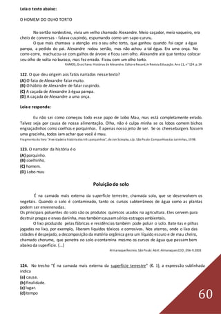 60
Leia o texto abaixo:
O HOMEM DO OLHO TORTO
No sertão nordestino, vivia um velho chamado Alexandre. Meio caçador, meio vaqueiro, era
cheio de conversas - falava cuspindo, espumando como um sapo-cururu.
O que mais chamava a atenção era o seu olho torto, que ganhou quando foi caçar a égua
pampa, a pedido do pai. Alexandre rodou sertão, mas não achou a tal égua. Era uma onça. No
corre-corre, machucou-se com galhos de árvore e ficou sem olho. Alexandre até que tentou colocar
seu olho de volta no buraco, mas fez errado. Ficou com um olho torto.
RAMOS, Graciliano. Histórias de Alexandre. Editora Record,In Revista Educação. Ano11, n° 124. p.14
122. O que deu origem aos fatos narrados nesse texto?
(A) O fato de Alexandre falar muito.
(B) O hábito de Alexandre de falar cuspindo.
(C) A caçada de Alexandre à égua pampa.
(D) A caçada de Alexandre a uma onça.
Leia e responda:
Eu não sei como começou todo esse papo de Lobo Mau, mas está completamente errado.
Talvez seja por causa de nossa alimentação. Olha, não é culpa minha se os lobos comem bichos
engraçadinhos como coelhos e porquinhos. È apenas nosso jeito de ser. Se os cheeseburgers fossem
uma gracinha, todos iam achar que você é mau.
Fragmentodo livro “A verdadeira históriados três porquinhos”, de Jon Scieszka, s/p. SãoPaulo:Companhiasdas Letrinhas, 1998.
123. O narrador da história é o
(A) porquinho.
(B) coelhinho.
(C) homem.
(D) Lobo mau
Poluiçãodo solo
É na camada mais externa da superfície terrestre, chamada solo, que se desenvolvem os
vegetais. Quando o solo é contaminado, tanto os cursos subterrâneos de água como as plantas
podem ser envenenadas.
Os principais poluentes do solo são os produtos químicos usados na agricultura. Eles servem para
destruir pragas e ervas daninha, mas tambémcausamsérios estragos ambientais.
O lixo produzido pelas fábricas e residências também pode poluir o solo. Baterias e pilhas
jogadas no lixo, por exemplo, liberam líquidos tóxicos e corrosivos. Nos aterros, onde o lixo das
cidades é despejado, a decomposição da matéria orgânica gera um líquido escuro e de mau cheiro,
chamado chorume, que penetra no solo e contamina mesmo os cursos de água que passam bem
abaixo da superfície. {...}
Almanaque Recreio. SãoPaulo:Abril. AlmanaquesCDD_056-9.2003
124. No trecho “É na camada mais externa da superfície terrestre” (ℓ. 1), a expressão sublinhada
indica
(a) causa.
(b) finalidade.
(c) lugar.
(d) tempo
 