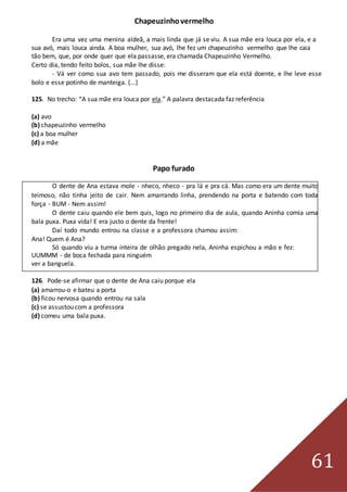 61
Chapeuzinhovermelho
Era uma vez uma menina aldeã, a mais linda que já se viu. A sua mãe era louca por ela, e a
sua avó, mais louca ainda. A boa mulher, sua avó, lhe fez um chapeuzinho vermelho que lhe caia
tão bem, que, por onde quer que ela passasse, era chamada Chapeuzinho Vermelho.
Certo dia, tendo feito bolos, sua mãe lhe disse:
- Vá ver como sua avo tem passado, pois me disseram que ela está doente, e lhe leve esse
bolo e esse potinho de manteiga. (...)
125. No trecho: “A sua mãe era louca por ela.” A palavra destacada faz referência
(a) avo
(b) chapeuzinho vermelho
(c) a boa mulher
(d) a mãe
Papo furado
O dente de Ana estava mole - nheco, nheco - pra lá e pra cá. Mas como era um dente muito
teimoso, não tinha jeito de cair. Nem amarrando linha, prendendo na porta e batendo com toda
força - BUM - Nem assim!
O dente caiu quando ele bem quis, logo no primeiro dia de aula, quando Aninha comia uma
bala puxa. Puxa vida! E era justo o dente da frente!
Daí todo mundo entrou na classe e a professora chamou assim:
Ana! Quem é Ana?
Só quando viu a turma inteira de olhão pregado nela, Aninha espichou a mão e fez:
UUMMM - de boca fechada para ninguém
ver a banguela.
126. Pode-se afirmar que o dente de Ana caiu porque ela
(a) amarrou-o e bateu a porta
(b) ficou nervosa quando entrou na sala
(c) se assustou com a professora
(d) comeu uma bala puxa.
 