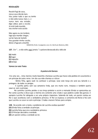 62
RESOLUÇÃO
Resolvi fugi de casa,
nessa casa não da mais.
Vou juntar tudo o que eu tenho
e não volto nunca mais. (...)
nunca mais vou estudar,
digo adeus para a escola.
Já está tudo reunido,
vou encher esta sacola
Mas agora eu me lembrei,
logo que mamãe chegar,
vai ter bala de hortelã.
Vou guardar minha sacola,
deixo a fuga pra amanhã.
BANDEIRA, Pedro. Cavalgandoo arco-íris. SãoPaulo:Moderna, 2002.
127. Em “... e não volto aqui jamais.” a palavra destacada dá a idéia de
(a) modo
(b) lugar
(c) negação
(d) tempo
Vamos Ler este Texto
A pastora de Gansos
Era uma vez... Uma menina muito boazinha chamava Lucinha que havia sido pedida em casamento a
um príncipe de outro reino. Um dia sua mãe chamou-a e disse:
Minha filha, agora você ira conhecer o príncipe. Leve este lenço ele será seu talismã e a
protegera de todos os perigos.
E Lucinha partiu com sua camareira linda, que era muito ruim, invejosa e também queria
casar-se com o príncipe.
No caminho Lucinha perdeu o seu lenço protetor e assim a malvada Glinda se apresentou ao
Rei como Lucinha e disse que a menina era somente uma criada e que poderia cuidar dos gansos. E
apropria Lucinha foi obrigada a ser uma própria impostora. Sabendo de tudo, um pastor contou ao
Rei o que aconteceu com a verdadeira princesa. O Rei se esposou a camareira do Reino e fez com
que Lucinha se casar-se com o príncipe. E todos viveram felizes para sempre.
128. De acordo com o texto, o problema de Lucinha acabou quando?
(A) Glinda falou a verdade ao príncipe.
(B) Lucinha falou que era a verdadeira princesa.
(C) O Príncipe descobriu a verdade.
(D) um pastor contou a verdade ao rei.
 