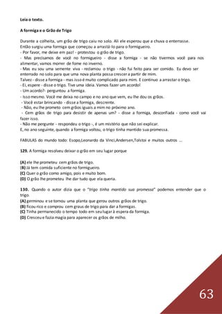 63
Leia o texto.
A formiga e o Grão de Trigo
Durante a colheita, um grão de trigo caiu no solo. Ali ele esperou que a chuva o enterrasse.
Então surgiu uma formiga que começou a arrastá-lo para o formigueiro.
- Por favor, me deixe em paz! - protestou o grão de trigo.
- Mas precisamos de você no formigueiro - disse a formiga - se não tivermos você para nos
alimentar, vamos morrer de fome no inverno.
- Mas eu sou uma semente viva - reclamou o trigo - não fui feito para ser comido. Eu devo ser
enterrado no solo para que uma nova planta possa crescer a partir de mim.
Talvez - disse a formiga - mas isso é muito complicado para mim. E continuo a arrastar o trigo.
- Ei, espere - disse o trigo. Tive uma ideia. Vamos fazer um acordo!
- Um acordo?- perguntou a formiga.
- Isso mesmo. Você me deixa no campo e no ano que vem, eu lhe dou os grãos.
- Você estar brincando - disse a formiga, descrente.
- Não, eu lhe prometo cem grãos iguais a mim no próximo ano.
- Cem grãos de trigo para desistir de apenas um? - disse a formiga, desconfiada - como você vai
fazer isso.
- Não me pergunte - respondeu o trigo -, é um mistério que não sei explicar.
E, no ano seguinte, quando a formiga voltou, o trigo tinha mantido sua promessa.
FABULAS do mundo todo: Esopo,Leonardo da Vinci,Andersen,Tolstoi e muitos outros ...
129. A formiga resolveu deixar o grão em seu lugar porque
(A) ele lhe prometeu cem grãos de trigo.
(B) Já tem comida suficiente no formigueiro.
(C) Quer o grão como amigo, pois e muito bom.
(D) O grão lhe prometeu lhe dar tudo que ela queria.
130. Quando o autor dizia que o “trigo tinha mantido sua promessa” podemos entender que o
trigo.
(A) germinou e se tornou uma planta que gerou outros grãos de trigo.
(B) ficou rico e comprou cem graus de trigo para dar a formigas.
(C) Tinha permanecido o tempo todo em seu lugar à espera da formiga.
(D) Cresceu e fazia magia para aparecer os grãos de milho.
 