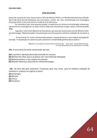 64
Leia este texto.
AFRA BALAZINA
Depoisde um parto de risco, nasceu ontem a filha de Michele Pfeifer, em São Bernardo do Campo (Grande
Sp).A mãe não é atriz de Hollywood, mas uma macaca - aranha - de - cara - vermelha que vive no zoológico
do parque Estoril e tem esse nome em razão de seus olhos azuis.
Foi necessário fazer uma cesariana porque a macaca tem um mioma e uma alteração na bacia que
não permitiria a realização de um parto normal. Depois de uma hora de cirurgia, nasceu a filhote pesando
426g.
Segundo o veterinário Marcelo da Silva Gomes, por causa do mioma havia risco de Michele sofrer
umahemorragia.“Masfoi tranqüilo.Trouxemosparaumaclínicaparater melhores condições de monitorá-la
.”
O nascimento foi muito comemorando porque a macaca pertence a uma espécie ameaçada de
extinção. “A reprodução em cativeiro ajuda a preservar a variabilidade genética dessa espécie.”
MACACA, em extinçãofaz cesariana.Folha de SãoPaulo,São Paulo,10 de ago.de 2005.Disponível
em:http://www.folha.uol.com.br/Acesso em:set.2005
131. O nascimento foi muito comemorado por que.
(A) é a primeira operação desse tipo realizada em macacos
(B) Michele tem olhos azuis e se parece com uma estrela de Hollywood.
(C) Michele pertence a uma espécie em extinção
(D) Michele sobreviveu apesar de ter sofrido hemorragia.
132. Na frase dita pelo veterinário “Trouxemos para uma clinica para ter melhores condições de
monitora-la a palavra em negrito se refere .
(A) hemorragia
(B) Michele
(C) Clinica
(D) Cesariana
 