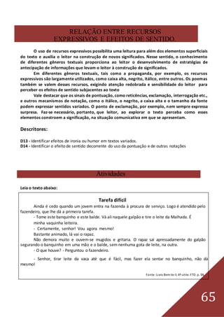 65
RELAÇÃO ENTRE RECURSOS
EXPRESSIVOS E EFEITOS DE SENTIDO.
O uso de recursos expressivos possibilita uma leitura para além dos elementos superficiais
do texto e auxilia o leitor na construção de novos significados. Nesse sentido, o conhecimento
de diferentes gêneros textuais proporciona ao leitor o desenvolvimento de estratégias de
antecipação de informações que levam o leitor à construção de significados.
Em diferentes gêneros textuais, tais como a propaganda, por exemplo, os recursos
expressivos são largamente utilizados, como caixa alta, negrito, itálico, entre outros. Os poemas
também se valem desses recursos, exigindo atenção redobrada e sensibilidade do leitor para
perceber os efeitos de sentido subjacentes ao texto
Vale destacar que os sinais de pontuação, como reticências, exclamação, interrogação etc.,
e outros mecanismos de notação, como o itálico, o negrito, a caixa alta e o tamanho da fonte
podem expressar sentidos variados. O ponto de exclamação, por exemplo, nem sempre expressa
surpresa. Faz-se necessário, portanto, que leitor, ao explorar o texto perceba como esses
elementos constroem a significação, na situação comunicativa em que se apresentam.
Descritores:
D13 - Identificar efeitos de ironia ou humor em textos variados.
D14 - Identificar o efeito de sentido decorrente do uso da pontuação e de outras notações
Atividades
Leia o texto abaixo:
Tarefa difícil
Ainda é cedo quando um jovem entra na fazenda à procura de serviço. Logo é atendido pelo
fazendeiro, que lhe dá a primeira tarefa.
- Tome este banquinho e este balde. Vá ali naquele galpão e tire o leite da Malhada. É
minha vaquinha leiteira.
- Certamente, senhor! Vou agora mesmo!
Bastante animado, lá vai o rapaz.
Não demora muito e ouvem-se mugidos e gritaria. O rapaz sai apressadamente do galpão
segurando o banquinho em uma mão e o balde, sem nenhuma gota de leite, na outra.
- O que houve? - Perguntou o fazendeiro.
- Senhor, tirar leite da vaca até que é fácil, mas fazer ela sentar no banquinho, não dá
mesmo!
Fonte:Livro Bem-te-li. 4ª série. FTD. p. 98.
 