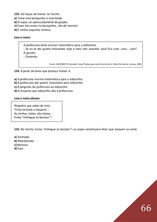 66
133. Há traços de humor no trecho:
a) Tome este banquinho e este balde.
b) O rapaz sai apressadamente do galpão.
c) Fazer ela sentar no banquinho, não dá mesmo!
d) É minha vaquinha leiteira.
Leia o texto:
A professora tenta ensinar matemática para o Joãozinho.
- Se eu te der quatro chocolates hoje e mais três amanhã, você fica com...com... com?
O garoto:
- Contente.
Fonte:BUCHWEITZ, Donaldo. (org.)Piadas para você morrer de rir. BeloHorizonte:Leitura, 2001.
134. A parte do texto que provoca humor é:
a) A professora ensinar matemática para o Joãozinho.
b) A professora dar quatro chocolates para Joãozinho.
c) A pergunta da professora ao Joãozinho.
d) A resposta que Joãozinho deu à professora.
Leia o texto abaixo:
Ninguém que saber de mim,
Triste reclama o Joaquim, -
As minhas noites são chatas,
Estou “entregue às baratas”!
135. No trecho: Estou “entregue às baratas”!, as aspas servempara dizer que Joaquim se sente:
a) Animado.
b) Abandonado.
c) Nervoso.
d) Sujo.
 