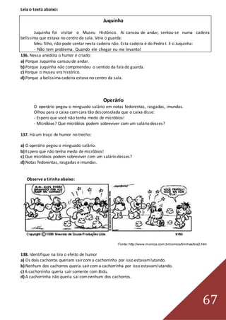 67
Leia o texto abaixo:
Juquinha
Juquinha foi visitar o Museu Histórico. Aí cansou de andar, sentou-se numa cadeira
belíssima que estava no centro da sala. Veio o guarda:
Meu filho, não pode sentar nesta cadeira não. Esta cadeira é do Pedro I. E o Juquinha:
- Não tem problema. Quando ele chegar eu me levanto!
136. Nessa anedota o humor é criado:
a) Porque Juquinha cansou de andar.
b) Porque Juquinha não compreendeu o sentido da fala do guarda.
c) Porque o museu era histórico.
d) Porque a belíssima cadeira estava no centro da sala.
Operário
O operário pegou o minguado salário em notas fedorentas, rasgadas, imundas.
Olhou para o caixa com cara tão desconsolada que o caixa disse:
- Espero que você não tenha medo de micróbios!
- Micróbios? Que micróbios podem sobreviver com um salário desses?
137. Há um traço de humor no trecho:
a) O operário pegou o minguado salário.
b) Espero que não tenha medo de micróbios!
c) Que micróbios podem sobreviver com um salário desses?
d) Notas fedorentas, rasgadas e imundas.
Observe a tirinha abaixo:
Fonte: http://www.monica.com.br/comics/tirinhas/tira2.htm
138. Identifique na tira o efeito de humor
a) Os dois cachorros queriam sair com a cachorrinha por isso estavamlutando.
b) Nenhum dos cachorros queria sair com a cachorrinha por isso estavamlutando.
c) A cachorrinha queria sair somente com Bidu.
d) A cachorrinha não queria sai comnenhum dos cachorros.
 