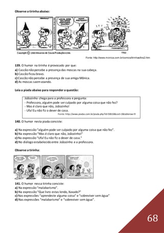 68
Observe a tirinha abaixo:
Fonte: http://www.monica.com.br/comics/tirinhas/tira2.htm
139. O humor na tirinha é provocado por que:
a) Cascão não percebe a presença das moscas na sua cabeça.
b) Cascão ficou bravo.
c) Cascão não percebe a presença de sua amiga Mônica.
d) As moscas saemvoando.
Leia a piada abaixo para responder a questão:
Joãozinho chega para a professora e pergunta:
- Professora, alguém pode ser culpado por alguma coisa que não fez?
- Mas é claro que não, Joãozinho!
- Ufa! Eu não fiz o dever de casa.
Fonte: http://www.piadas.com.br/piada.php?id=50616&cod=1&tablerow=9
140. O humor nesta piada consiste:
a) Na expressão “alguém pode ser culpado por alguma coisa que não fez”.
b) Na expressão “Mas é claro que não, Joãozinho!”
c) Na expressão “Ufa! Eu não fiz o dever de casa.”
d) No diálogo estabelecido entre Joãozinho e a professora.
Observe a tirinha:
141. O humor nessa tirinha consiste:
a) Na expressão “malabarismo”.
b) Na expressão “Que livro estas lendo, Xaxado?”
c) Nas expressões “aprendeste alguma coisa” e “sobreviver sem água”
d) Nas expressões “malabarismo” e “sobreviver semágua”.
 