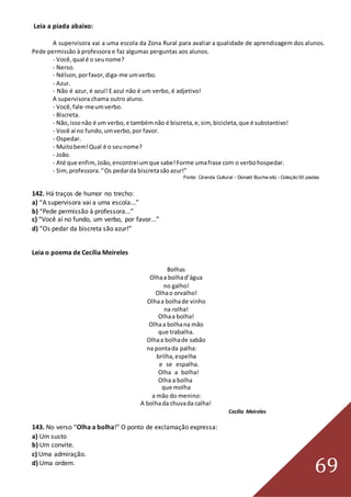 69
Leia a piada abaixo:
A supervisora vai a uma escola da Zona Rural para avaliar a qualidade de aprendizagem dos alunos.
Pede permissão à professora e faz algumas perguntas aos alunos.
- Você,qual é o seunome?
- Nerso.
- Nélson,porfavor,diga-me umverbo.
- Azur.
- Não é azur, é azul! E azul não é um verbo, é adjetivo!
A supervisora chama outro aluno.
- Você,fale-meumverbo.
- Biscreta.
- Não,issonão é um verbo,e tambémnão é biscreta,e,sim, bicicleta,que é substantivo!
- Você aí no fundo,umverbo,por favor.
- Ospedar.
- Muitobem!Qual é o seunome?
- João.
- Até que enfim,João,encontreiumque sabe!Forme umafrase com o verbohospedar.
- Sim,professora.“Os pedarda biscretasãoazur!”
Fonte: Ciranda Cultural - Donald Buchw eitz - Coleção 50 piadas
142. Há traços de humor no trecho:
a) “A supervisora vai a uma escola...”
b) “Pede permissão à professora...”
c) “Você aí no fundo, um verbo, por favor...”
d) “Os pedar da biscreta são azur!”
Leia o poema de Cecília Meireles
Bolhas
Olhaa bolhad’água
no galho!
Olhao orvalho!
Olhaa bolhade vinho
na rolha!
Olhaa bolha!
Olhaa bolhana mão
que trabalha.
Olhaa bolhade sabão
na pontada palha:
brilha,espelha
e se espalha.
Olha a bolha!
Olha a bolha
que molha
a mão do menino:
A bolhada chuvada calha!
Cecília Meireles
143. No verso “Olha a bolha!” O ponto de exclamação expressa:
a) Um susto
b) Um convite.
c) Uma admiração.
d) Uma ordem.
 