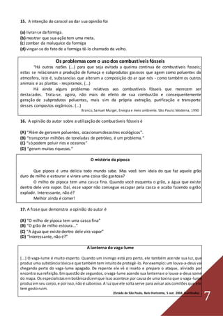 7
15. A intenção do caracol ao dar sua opinião foi
(a) livrar-se da formiga.
(b) mostrar que sua ação tem uma meta.
(c) zombar da maluquice da formiga
(d) vingar-se do fato de a formiga tê-lo chamado de velho.
Os problemas com o usodos combustíveis fósseis
“Há outras razões (...) para que seja evitada a queima continua de combustíveis fosseis;
estas se relacionam a produção de fumaça e subprodutos gasosos que agem como poluentes da
atmosfera, isto é, substancias que alteram a composição do ar que nós - como também os outros
animais e as plantas - respiramos. (...)
Há ainda alguns problemas relativos aos combustíveis fósseis que merecem ser
destacados. Trata-se, agora, não mais do efeito de sua combustão e consequentemente
geração de subprodutos poluentes, mais sim da própria extração, purificação e transporte
desses compostos orgânicos. (...)
Branco,Samuel Murgel, Energia e meio ambiente. São Paulo:Moderna, 1990
16. A opinião do autor sobre a utilização de combustíveis fósseis é
(A) “Além de gerarem poluentes, ocasionamdesastres ecológicos”.
(B) “transportar milhões de toneladas de petróleo, é um problema.”
(C) “só podem poluir rios e oceanos”
(D) “geram muitas riquezas.”
O mistério da pipoca
Que pipoca é uma delicia todo mundo sabe. Mas você tem ideia do que faz aquele grão
duro de milho e estourar e virara uma coisa tão gostosa?
O milho de pipoca tem uma casca fina. Quando você esquenta o grão, a água que existe
dentro dele vira vapor. Daí, esse vapor não consegue escapar pela casca e acaba fazendo o grão
explodir. Interessante, não é?
Melhor ainda é comer!
17. A frase que demonstra a opinião do autor é
(A) “O milho de pipoca tem uma casca fina”
(B) “O grão de milho estoura...”
(C) “A água que existe dentro dele vira vapor”
(D) “Interessante, não é?”
A lanterna do vaga-lume
[...] O vaga-lume é muito esperto. Quando um inimigo está pro perto, ele também acende sua luz, que
produz uma substânciatóxicae que tambémtem intuitode protegê-lo.Porexemplo: um louva-a-deus vai
chegando perto do vaga-lume apagado. De repente ele vê o inseto e prepara o ataque, aliviado por
encontra sua refeição.Em questão de segundos, o vaga-lume acende sua lanterna e o louva-a-deus some
do mapa. Os especialistasembotânicadizemque isso acontece por causa de uma toxina que o vaga-lume
produzemseu corpo,e porisso,não é saboroso.A luzque ele solta serve para avisar aos comilões que ele
tem gosto ruim.
(Estado de São Paulo, Belo Horizonte, 5 out. 2004. Guirlândia)
 