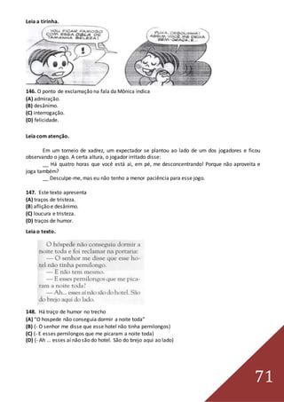 71
Leia a tirinha.
146. O ponto de exclamação na fala da Mônica indica
(A) admiração.
(B) desânimo.
(C) interrogação.
(D) felicidade.
Leia com atenção.
Em um torneio de xadrez, um expectador se plantou ao lado de um dos jogadores e ficou
observando o jogo. A certa altura, o jogador irritado disse:
__ Há quatro horas que você está aì, em pé, me desconcentrando! Porque não aproveita e
joga também?
__ Desculpe-me, mas eu não tenho a menor paciência para esse jogo.
147. Este texto apresenta
(A) traços de tristeza.
(B) aflição e desânimo.
(C) loucura e tristeza.
(D) traços de humor.
Leia o texto.
148. Há traço de humor no trecho
(A) “O hospede não conseguia dormir a noite toda”
(B) (- O senhor me disse que esse hotel não tinha pernilongos)
(C) (- E esses pernilongos que me picaram a noite toda)
(D) (- Ah ... esses aí não são do hotel. São do brejo aqui ao lado)
 
